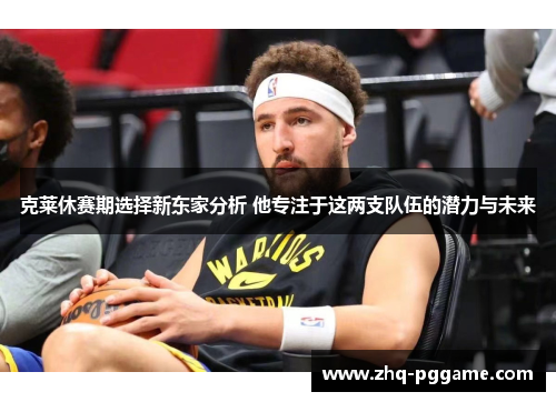 克莱休赛期选择新东家分析 他专注于这两支队伍的潜力与未来