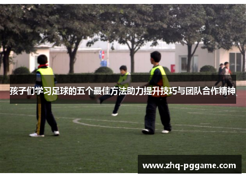 孩子们学习足球的五个最佳方法助力提升技巧与团队合作精神