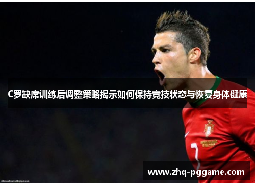 C罗缺席训练后调整策略揭示如何保持竞技状态与恢复身体健康