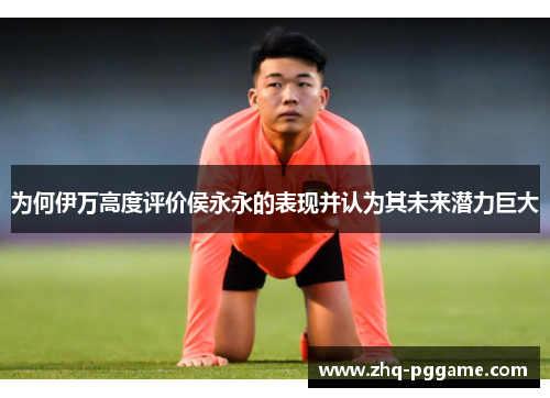 为何伊万高度评价侯永永的表现并认为其未来潜力巨大