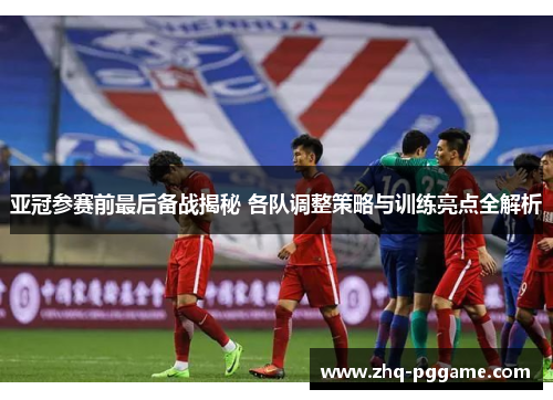 亚冠参赛前最后备战揭秘 各队调整策略与训练亮点全解析