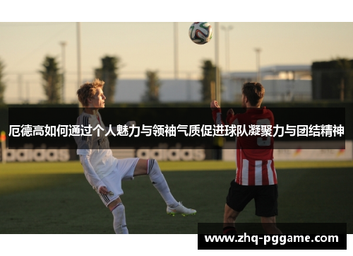 厄德高如何通过个人魅力与领袖气质促进球队凝聚力与团结精神