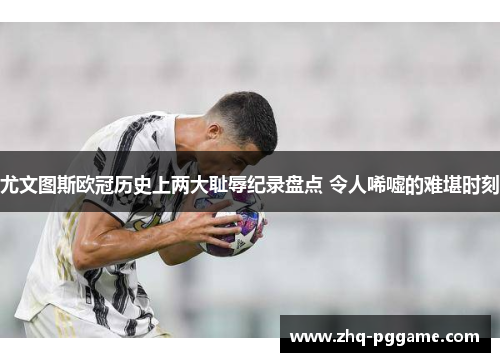 尤文图斯欧冠历史上两大耻辱纪录盘点 令人唏嘘的难堪时刻