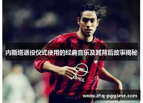 内斯塔退役仪式使用的经典音乐及其背后故事揭秘