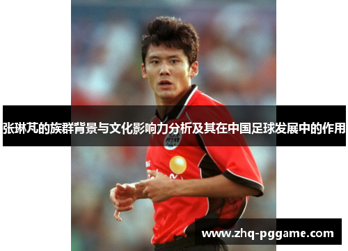 张琳芃的族群背景与文化影响力分析及其在中国足球发展中的作用