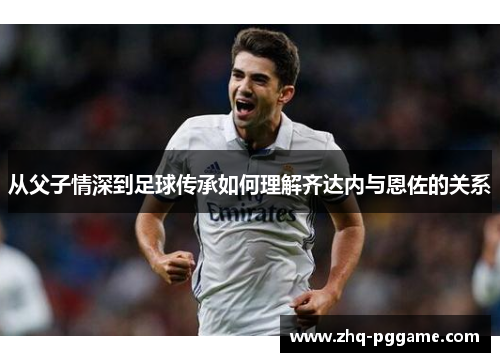 从父子情深到足球传承如何理解齐达内与恩佐的关系