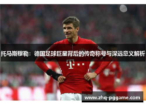 托马斯穆勒：德国足球巨星背后的传奇称号与深远意义解析