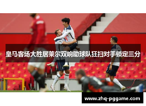 皇马客场大胜居莱尔双响助球队狂扫对手锁定三分