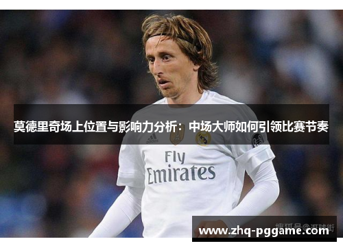 莫德里奇场上位置与影响力分析：中场大师如何引领比赛节奏