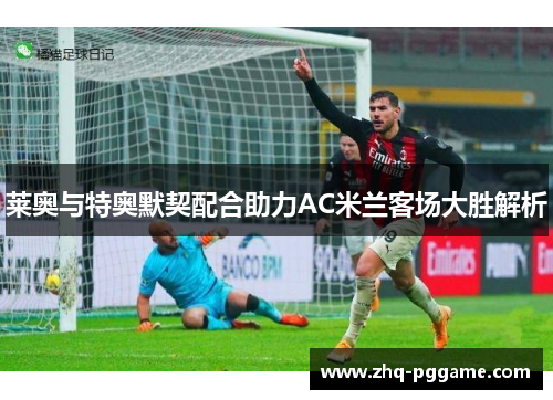 莱奥与特奥默契配合助力AC米兰客场大胜解析