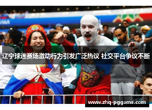 辽宁球迷赛场激动行为引发广泛热议 社交平台争议不断