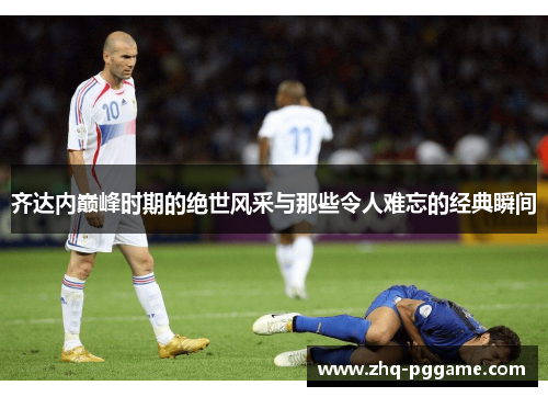 齐达内巅峰时期的绝世风采与那些令人难忘的经典瞬间