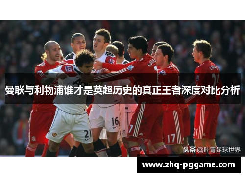 曼联与利物浦谁才是英超历史的真正王者深度对比分析 曼联与利物浦谁才是英超历史的真正王者深度对比分析