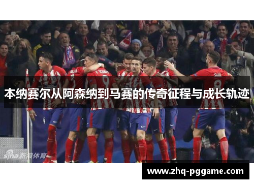 本纳赛尔从阿森纳到马赛的传奇征程与成长轨迹