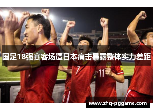 国足18强赛客场遭日本痛击暴露整体实力差距