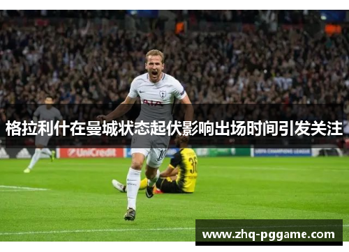 格拉利什在曼城状态起伏影响出场时间引发关注 格拉利什在曼城状态起伏影响出场时间引发关注