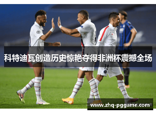 科特迪瓦创造历史惊艳夺得非洲杯震撼全场 科特迪瓦创造历史惊艳夺得非洲杯震撼全场