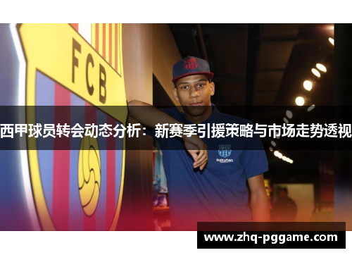 西甲球员转会动态分析：新赛季引援策略与市场走势透视